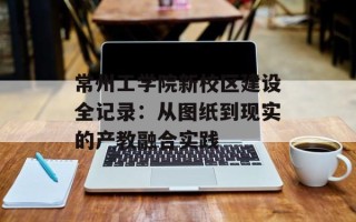 常州工学院新校区建设全记录：从图纸到现实的产教融合实践