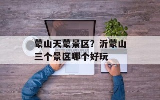 蒙山天蒙景区？沂蒙山三个景区哪个好玩
