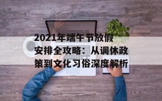 2021年端午节放假安排全攻略：从调休政策到文化习俗深度解析