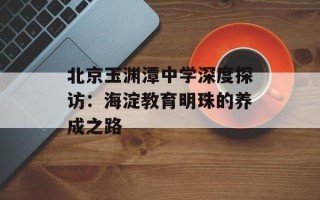 北京玉渊潭中学深度探访：海淀教育明珠的养成之路