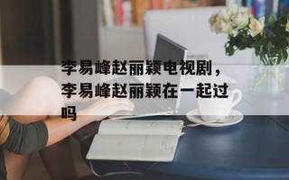 李易峰赵丽颖电视剧，李易峰赵丽颖在一起过吗