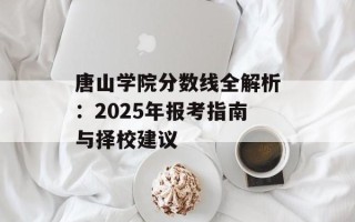 唐山学院分数线全解析：2025年报考指南与择校建议