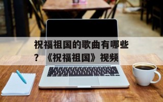 祝福祖国的歌曲有哪些？《祝福祖国》视频
