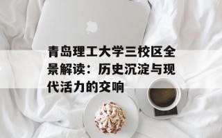青岛理工大学三校区全景解读：历史沉淀与现代活力的交响