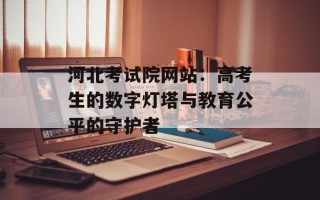 河北考试院网站：高考生的数字灯塔与教育公平的守护者