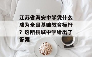 江苏省海安中学凭什么成为全国基础教育标杆？这所县城中学给出了答案