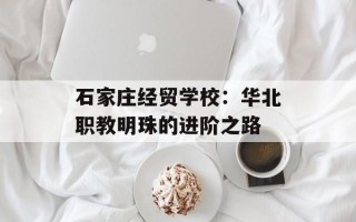 石家庄经贸学校：华北职教明珠的进阶之路
