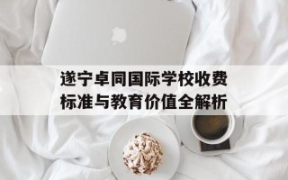 遂宁卓同国际学校收费标准与教育价值全解析