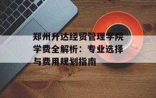 郑州升达经贸管理学院学费全解析：专业选择与费用规划指南