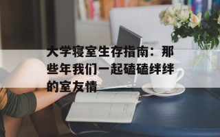 大学寝室生存指南：那些年我们一起磕磕绊绊的室友情