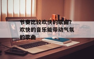 节奏比较欢快的歌曲？欢快的音乐能带动气氛的歌曲