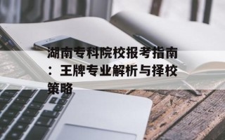湖南专科院校报考指南：王牌专业解析与择校策略