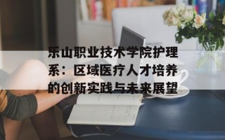 乐山职业技术学院护理系：区域医疗人才培养的创新实践与未来展望