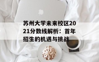 苏州大学未来校区2021分数线解析：首年招生的机遇与挑战