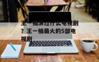 王一楠演过什么电视剧？王一楠最火的5部电视剧
