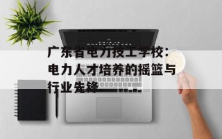 广东省电力技工学校：电力人才培养的摇篮与行业先锋