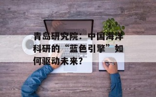 青岛研究院：中国海洋科研的“蓝色引擎”如何驱动未来？