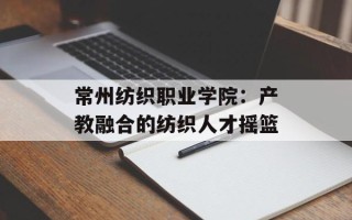 常州纺织职业学院：产教融合的纺织人才摇篮