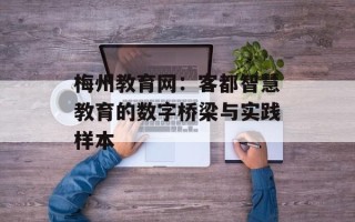 梅州教育网：客都智慧教育的数字桥梁与实践样本