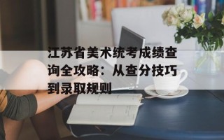 江苏省美术统考成绩查询全攻略：从查分技巧到录取规则
