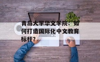 青岛大学华文学院：如何打造国际化中文教育标杆？