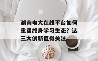 湖南电大在线平台如何重塑终身学习生态？这三大创新值得关注