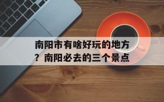 南阳市有啥好玩的地方？南阳必去的三个景点