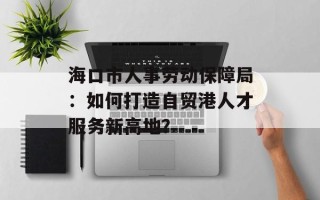 海口市人事劳动保障局：如何打造自贸港人才服务新高地？