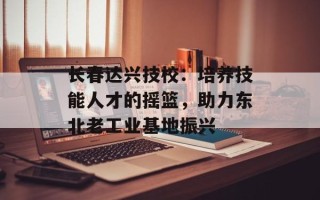 长春达兴技校：培养技能人才的摇篮，助力东北老工业基地振兴