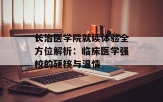 长治医学院就读体验全方位解析：临床医学强校的硬核与温情