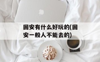 固安有什么好玩的(固安一般人不能去的)