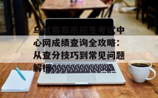 乌兰察布市招生考试中心网成绩查询全攻略：从查分技巧到常见问题解析