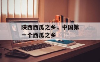 陕西西瓜之乡，中国第一个西瓜之乡