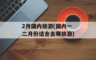 2月国内旅游(国内一二月份适合去哪旅游)
