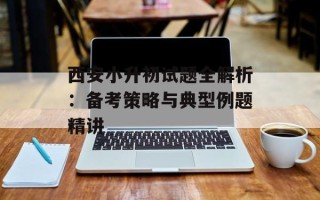 西安小升初试题全解析：备考策略与典型例题精讲