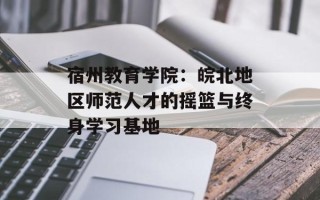 宿州教育学院：皖北地区师范人才的摇篮与终身学习基地