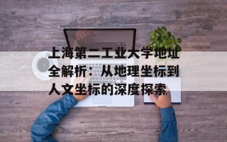 上海第二工业大学地址全解析：从地理坐标到人文坐标的深度探索