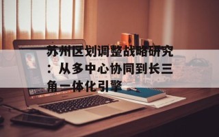 苏州区划调整战略研究：从多中心协同到长三角一体化引擎