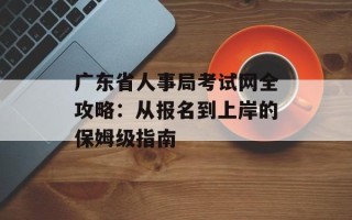广东省人事局考试网全攻略：从报名到上岸的保姆级指南