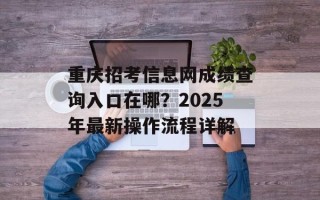 重庆招考信息网成绩查询入口在哪？2025年最新操作流程详解