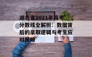 湖北省2021年高考分数线全解析：数据背后的录取逻辑与考生应对策略