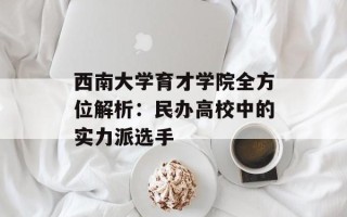 西南大学育才学院全方位解析：民办高校中的实力派选手