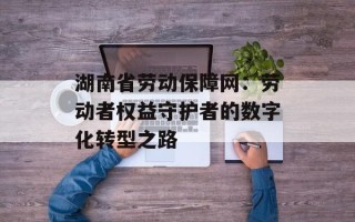 湖南省劳动保障网：劳动者权益守护者的数字化转型之路