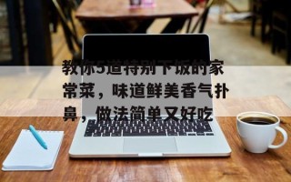 教你5道特别下饭的家常菜，味道鲜美香气扑鼻，做法简单又好吃