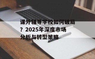 课外辅导学校如何破局？2025年深度市场分析与转型策略