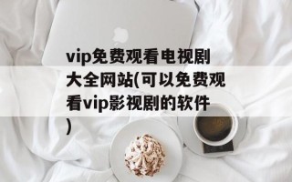 vip免费观看电视剧大全网站(可以免费观看vip影视剧的软件)