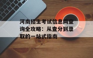 河南招生考试信息网查询全攻略：从查分到录取的一站式指南
