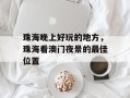 珠海晚上好玩的地方，珠海看澳门夜景的最佳位置
