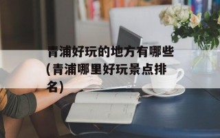 青浦好玩的地方有哪些(青浦哪里好玩景点排名)