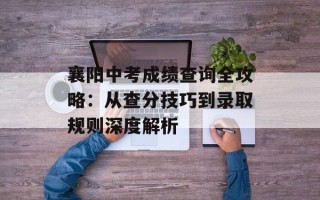 襄阳中考成绩查询全攻略：从查分技巧到录取规则深度解析